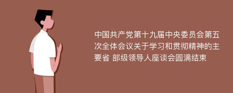 中国共产党第十九届中央委员会第五次全体会议关于学习和贯彻精神的主要省 部级领导人座谈会圆满结束